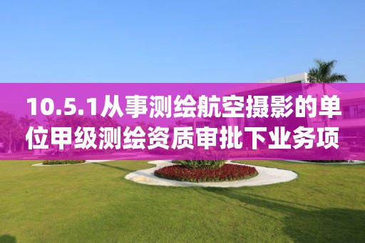 10.5.1从事测绘航空摄影的单位甲级测绘资质审批下业务项_从事测绘航空摄影的单位甲级测绘资质审批实施要素