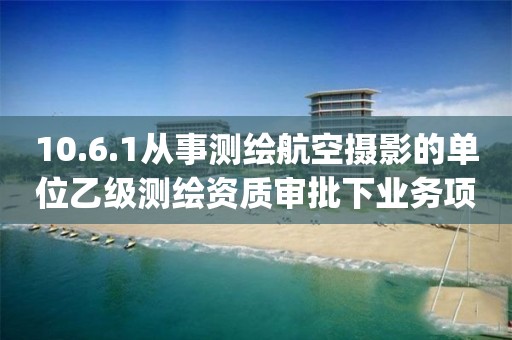 10.6.1从事测绘航空摄影的单位乙级测绘资质审批下业务项_从事测绘航空摄影的单位乙级测绘资质审批实施要素