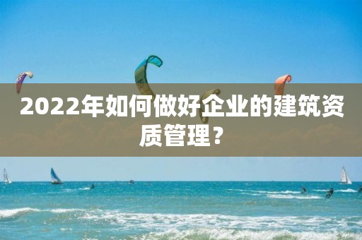 2022年如何做好企业的建筑资质管理？