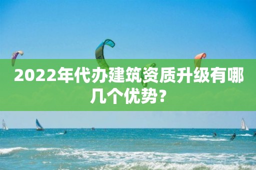 2022年代办建筑资质升级有哪几个优势？