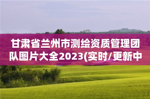 甘肃省兰州市测绘资质管理团队图片大全2023(实时/更新中)