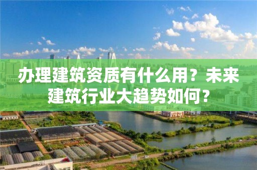 办理建筑资质有什么用？未来建筑行业大趋势如何？