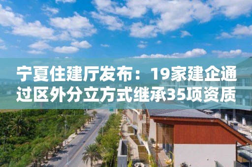 宁夏住建厅发布：19家建企通过区外分立方式继承35项资质