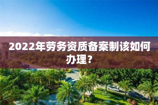 2022年劳务资质备案制该如何办理？