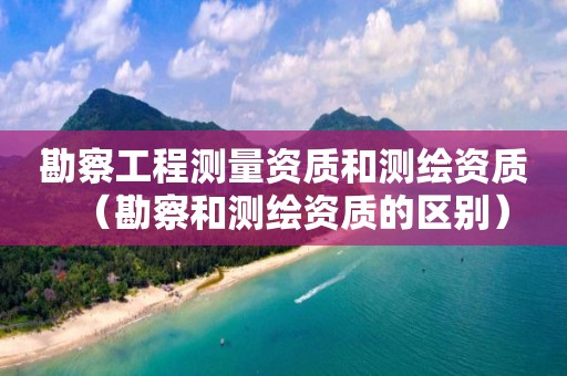 勘察工程测量资质和测绘资质（勘察和测绘资质的区别）