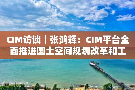 CIM访谈｜张鸿辉：CIM平台全面推进国土空间规划改革和工程审批改革