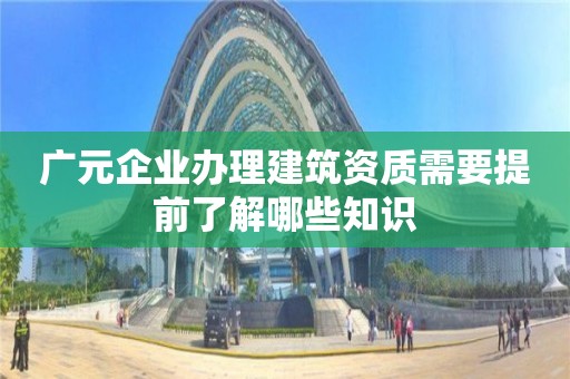 广元企业办理建筑资质需要提前了解哪些知识