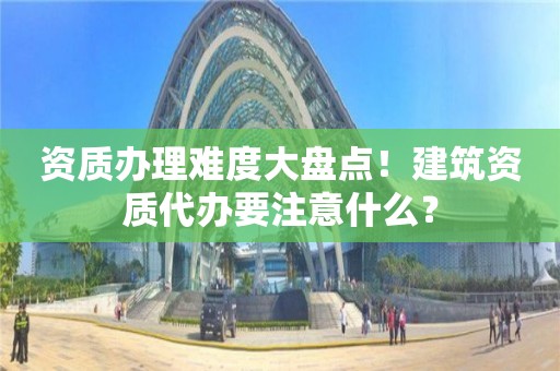 资质办理难度大盘点！建筑资质代办要注意什么？