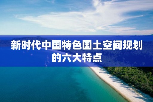 新时代中国特色国土空间规划的六大特点