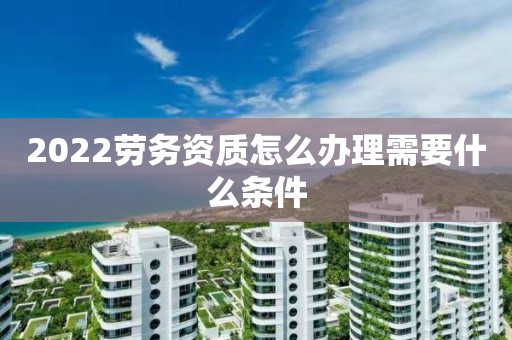 2022劳务资质怎么办理需要什么条件