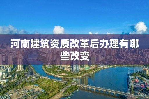 河南建筑资质改革后办理有哪些改变