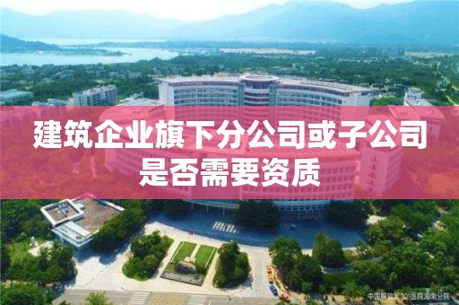 建筑企业旗下分公司或子公司是否需要资质