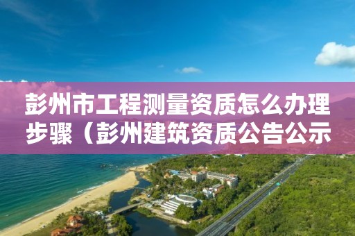 彭州市工程测量资质怎么办理步骤（彭州建筑资质公告公示）