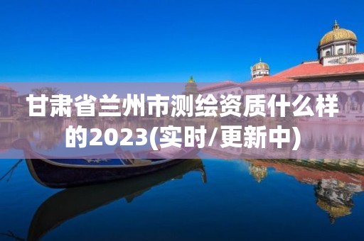 甘肃省兰州市测绘资质什么样的2023(实时/更新中)