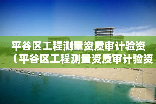 平谷区工程测量资质审计验资（平谷区工程测量资质审计验资中心）