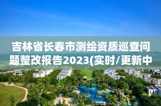 吉林省长春市测绘资质巡查问题整改报告2023(实时/更新中)