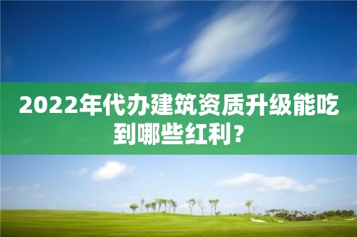 2022年代办建筑资质升级能吃到哪些红利？