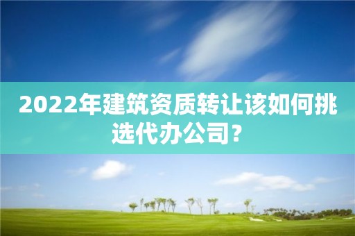 2022年建筑资质转让该如何挑选代办公司？