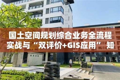 国土空间规划综合业务全流程实战与“双评价+GIS应用” 知识大全！快来看看！