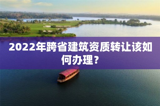 2022年跨省建筑资质转让该如何办理？