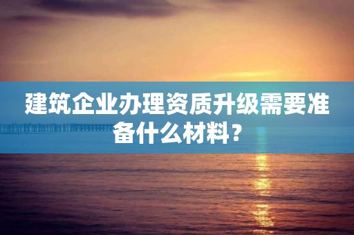 建筑企业办理资质升级需要准备什么材料？