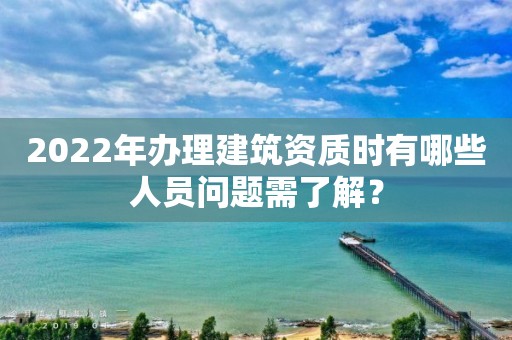 2022年办理建筑资质时有哪些人员问题需了解？