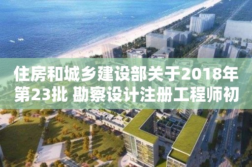 住房和城乡建设部关于2018年第23批 勘察设计注册工程师初始注册人员名单的公告