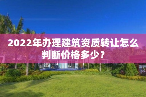 2022年办理建筑资质转让怎么判断价格多少？