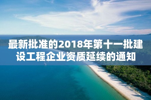 最新批准的2018年第十一批建设工程企业资质延续的通知