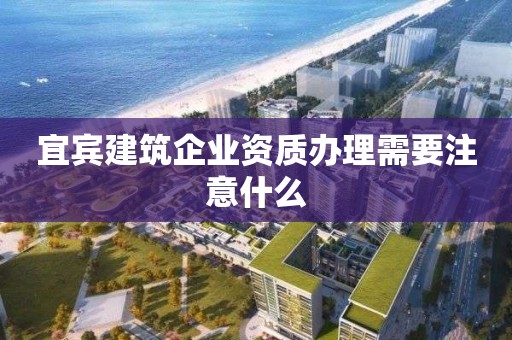 宜宾建筑企业资质办理需要注意什么