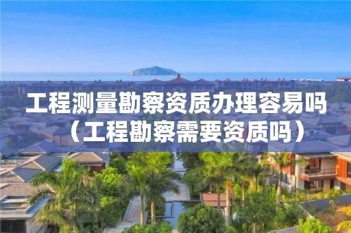 工程测量勘察资质办理容易吗（工程勘察需要资质吗）