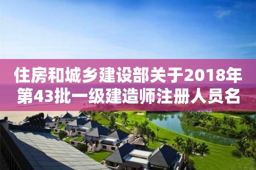 住房和城乡建设部关于2018年第43批一级建造师注册人员名单的公告