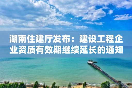 湖南住建厅发布：建设工程企业资质有效期继续延长的通知