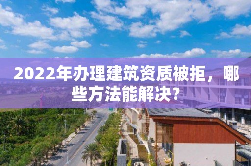 2022年办理建筑资质被拒，哪些方法能解决？