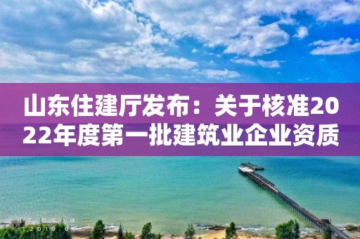 山东住建厅发布：关于核准2022年度第一批建筑业企业资质（含部下放）名单的公告