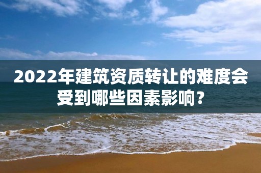 2022年建筑资质转让的难度会受到哪些因素影响？