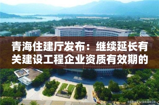 青海住建厅发布：继续延长有关建设工程企业资质有效期的通知