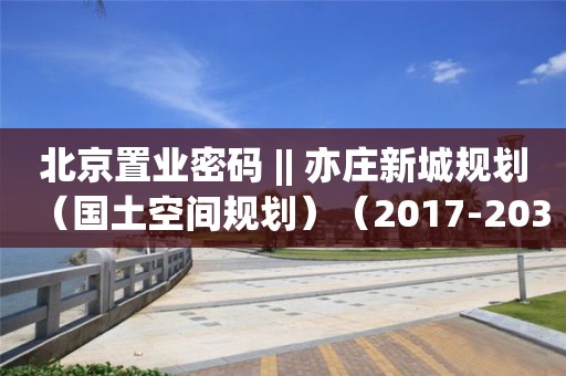 北京置业密码 || 亦庄新城规划（国土空间规划）（2017-2035）