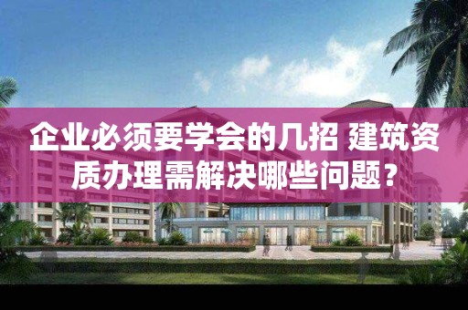 企业必须要学会的几招 建筑资质办理需解决哪些问题？