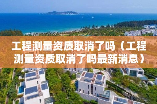 工程测量资质取消了吗（工程测量资质取消了吗最新消息）