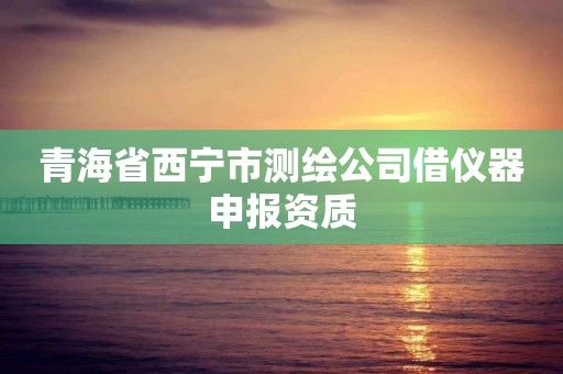 青海省西宁市测绘公司借仪器申报资质