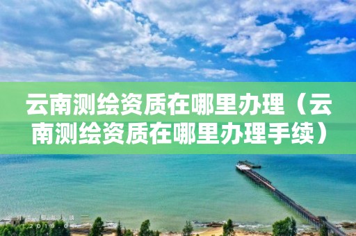 云南测绘资质在哪里办理（云南测绘资质在哪里办理手续）