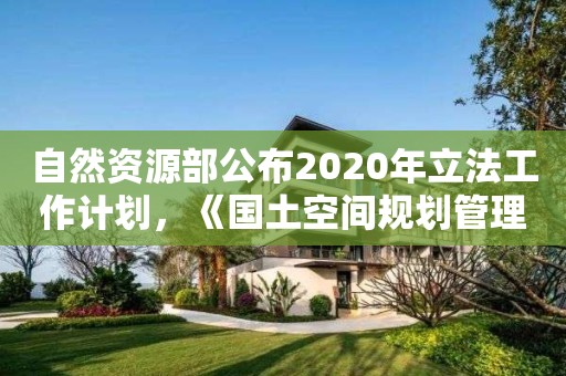 自然资源部公布2020年立法工作计划，《国土空间规划管理办法》在列