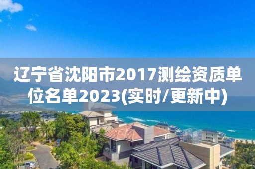 辽宁省沈阳市2017测绘资质单位名单2023(实时/更新中)