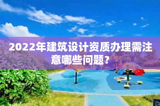 2022年建筑设计资质办理需注意哪些问题？