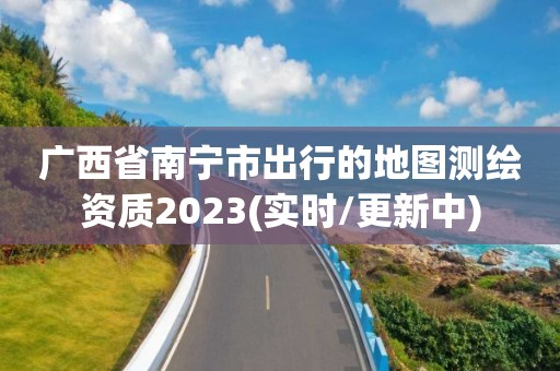 广西省南宁市出行的地图测绘资质2023(实时/更新中)