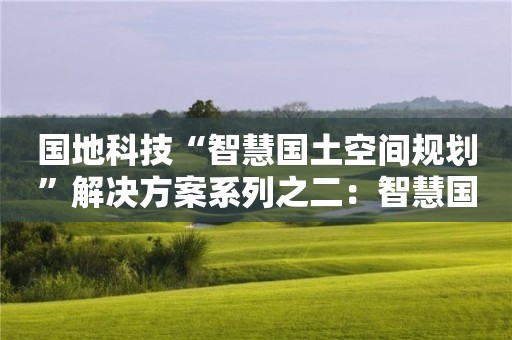 国地科技“智慧国土空间规划”解决方案系列之二：智慧国土空间规划编制的新理念、新方法