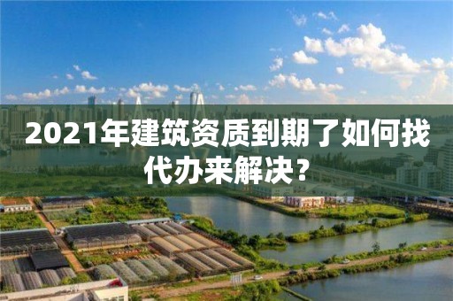 2021年建筑资质到期了如何找代办来解决？