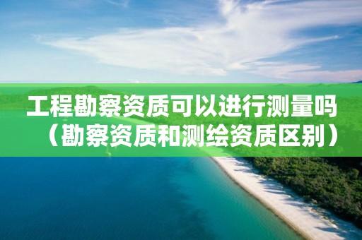 工程勘察资质可以进行测量吗（勘察资质和测绘资质区别）