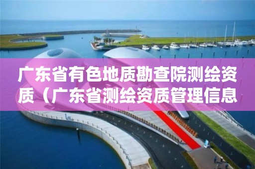 广东省有色地质勘查院测绘资质（广东省测绘资质管理信息系统）